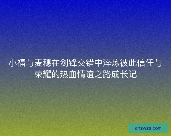 小福与麦穗在剑锋交错中淬炼彼此信任与荣耀的热血情谊之路成长记 小福与麦穗在剑锋交错中淬炼彼此信任与荣耀的热血情谊之路成长记