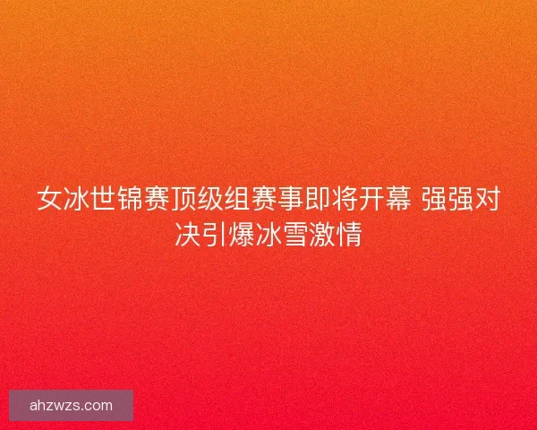 女冰世锦赛顶级组赛事即将开幕 强强对决引爆冰雪激情