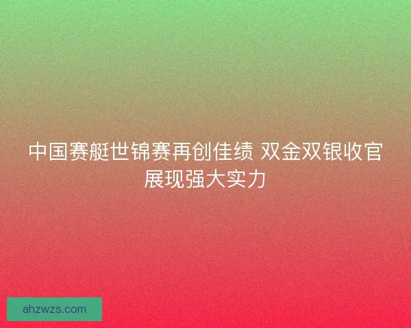 中国赛艇世锦赛再创佳绩 双金双银收官展现强大实力