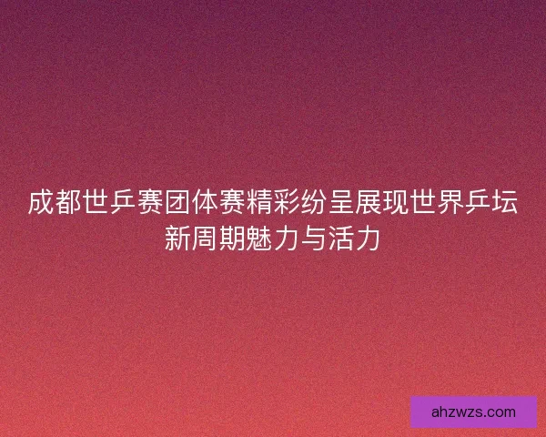 成都世乒赛团体赛精彩纷呈展现世界乒坛新周期魅力与活力