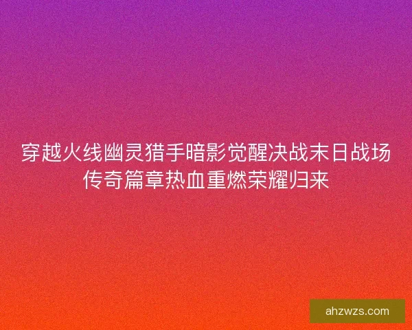 穿越火线幽灵猎手暗影觉醒决战末日战场传奇篇章热血重燃荣耀归来 穿越火线幽灵猎手暗影觉醒决战末日战场传奇篇章热血重燃荣耀归来